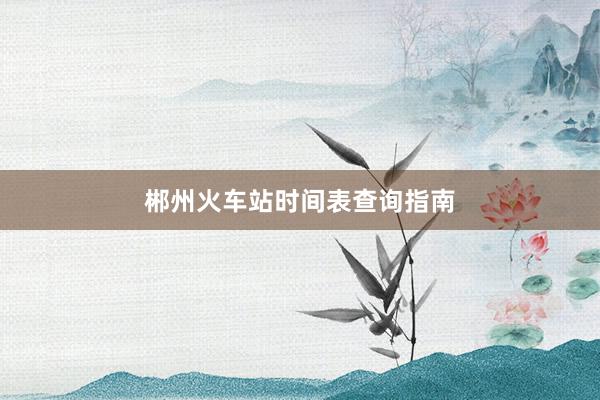 郴州火车站时间表查询指南