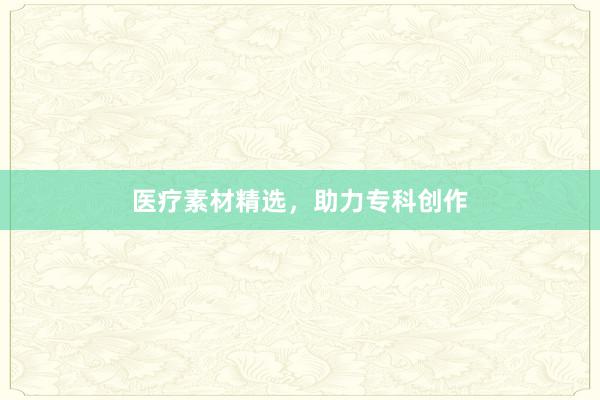 医疗素材精选，助力专科创作